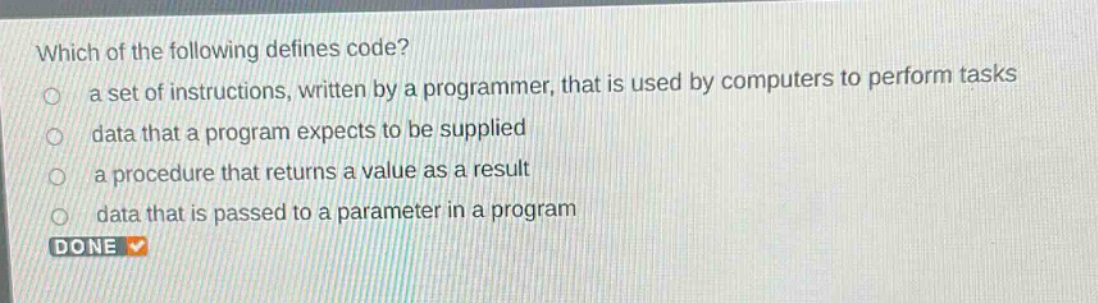 which of the following defines code?\n a set of instructions, written by a programmer, that is used by computers to perform tasks\n data that a program expects to be supplied\n a procedure that returns a value as a result\n data that is passed to a parameter in a program\n done