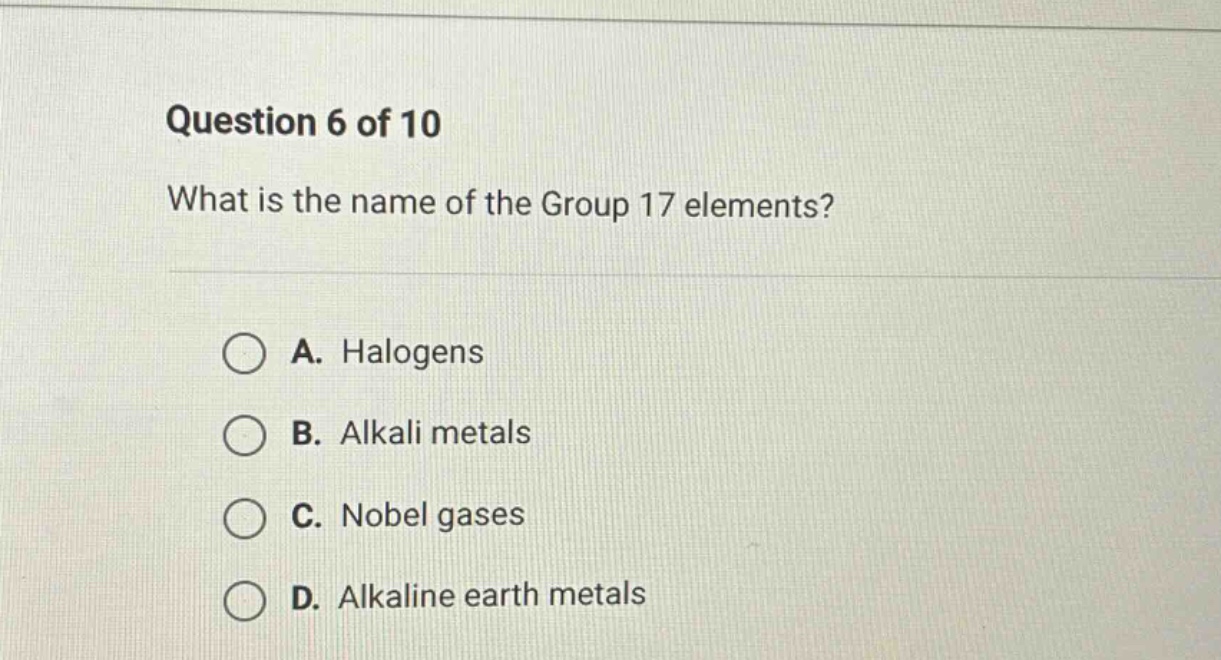 question 6 of 10\nwhat is the name of the group 17 elements?\na. halogens\nb. alkali metals\nc. nobel gases\nd. alkaline earth metals