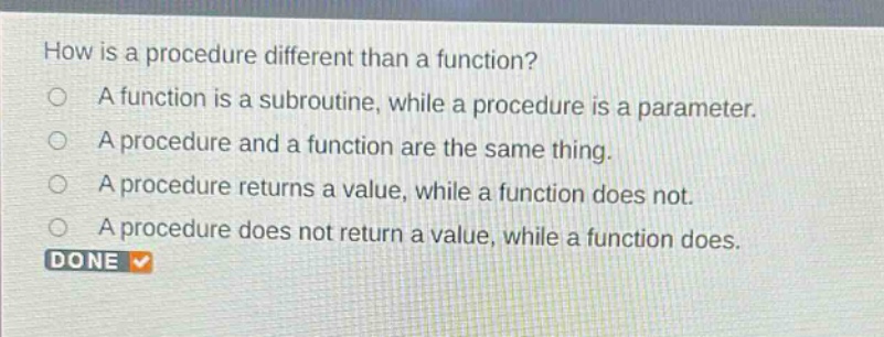 how is a procedure different than a function?\na function is a subroutine, while a procedure is a parameter.\na procedure and a function are the same thing.\na procedure returns a value, while a function does not.\na procedure does not return a value, while a function does.\ndone