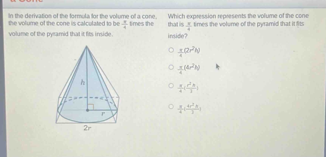 in the derivation of the formula for the volume of a cone, the volume of the cone is calculated to be $\frac{pi}{4}$ times the volume of the pyramid that it fits inside. which expression represents the volume of the cone that is $\frac{pi}{4}$ times the volume of the pyramid that it fits inside? $\frac{pi}{4}(2r^{2}h)$ $\frac{pi}{4}(4r^{2}h)$ $\frac{pi}{4}(\frac{r^{2}h}{3})$ $\frac{pi}{4}(\frac{4r^{2}h}{3})$