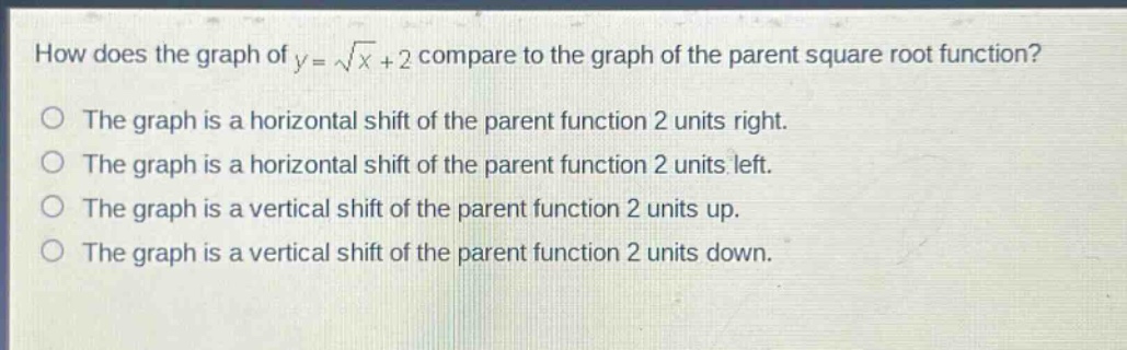 how does the graph of $y = sqrt{x}+2$ compare to the graph of the parent square root function?\nthe graph is a horizontal shift of the parent function 2 units right.\nthe graph is a horizontal shift of the parent function 2 units left.\nthe graph is a vertical shift of the parent function 2 units up.\nthe graph is a vertical shift of the parent function 2 units down.