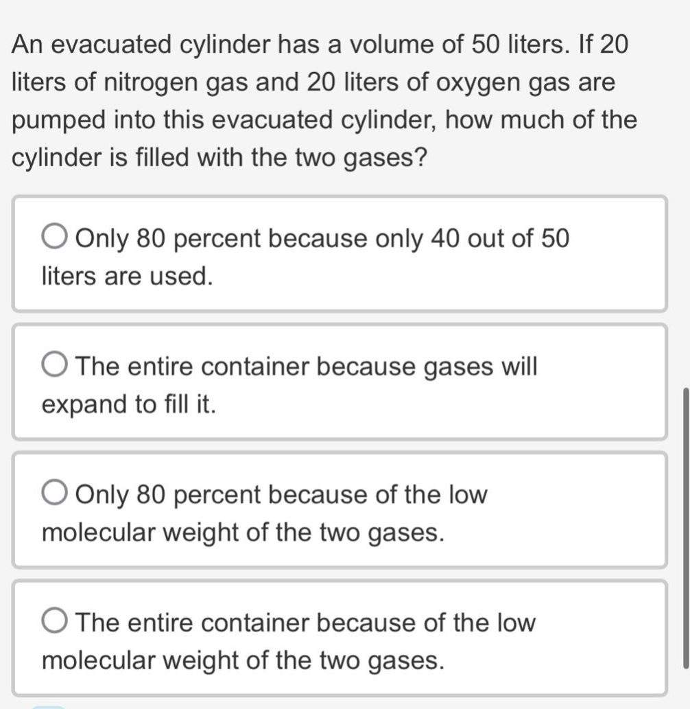 an evacuated cylinder has a volume of 50 liters. if 20 liters of nitrogen gas and 20 liters of oxygen gas are pumped into this evacuated cylinder, how much of the cylinder is filled with the two gases?\nonly 80 percent because only 40 out of 50 liters are used.\nthe entire container because gases will expand to fill it.\nonly 80 percent because of the low molecular weight of the two gases.\nthe entire container because of the low molecular weight of the two gases.