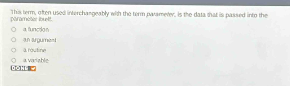 this term, often used interchangeably with the term parameter, is the data that is passed into the parameter itself.\n a function\n an argument\n a routine\n a variable\n done