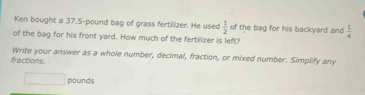 ken bought a 37.5 - pound bag of grass fertilizer. he used $\frac{1}{2}$ of the bag for his backyard and $\frac{1}{4}$ of the bag for his front yard. how much of the fertilizer is left? write your answer as a whole number, decimal, fraction, or mixed number. simplify any fractions. pounds