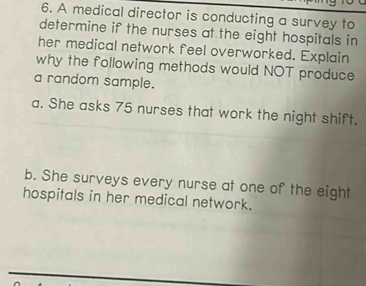6. a medical director is conducting a survey to determine if the nurses at the eight hospitals in her medical network feel overworked. explain why the following methods would not produce a random sample.\na. she asks 75 nurses that work the night shift.\nb. she surveys every nurse at one of the eight hospitals in her medical network.