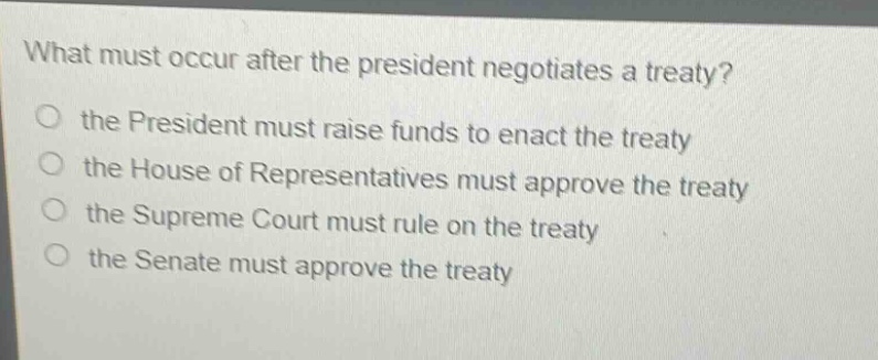 what must occur after the president negotiates a treaty?\no the president must raise funds to enact the treaty\no the house of representatives must approve the treaty\no the supreme court must rule on the treaty\no the senate must approve the treaty