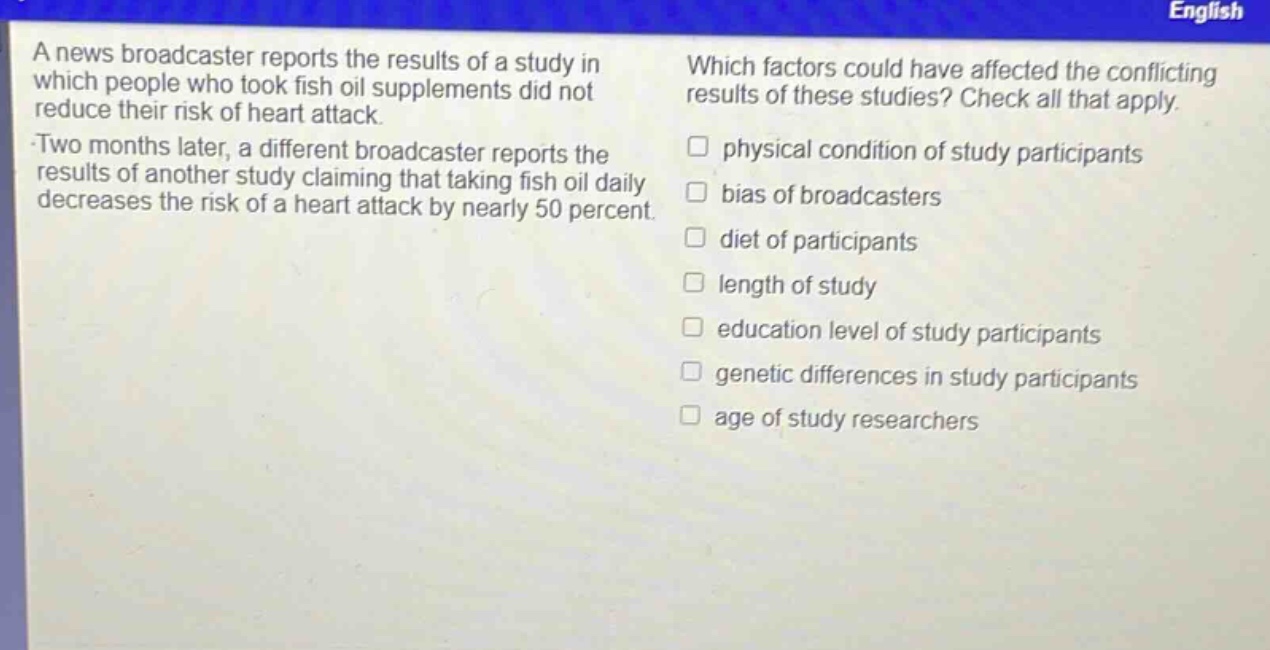a news broadcaster reports the results of a study in which people who took fish oil supplements did not reduce their risk of heart attack. two months later, a different broadcaster reports the results of another study claiming that taking fish oil daily decreases the risk of a heart attack by nearly 50 percent. which factors could have affected the conflicting results of these studies? check all that apply. physical condition of study participants bias of broadcasters diet of participants length of study education level of study participants genetic differences in study participants age of study researchers
