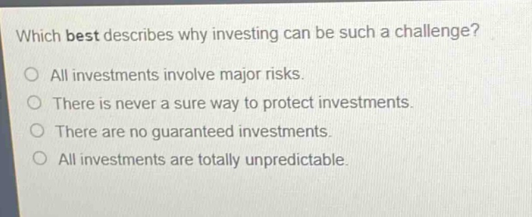 which best describes why investing can be such a challenge?\no all investments involve major risks.\no there is never a sure way to protect investments.\no there are no guaranteed investments.\no all investments are totally unpredictable.