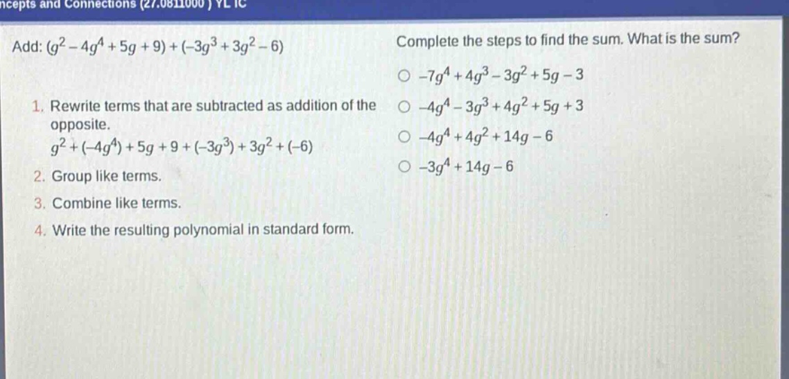 add: $(g^{2}-4g^{4}+5g + 9)+(-3g^{3}+3g^{2}-6)$\n1. rewrite terms that are subtracted as addition of the opposite.\n$g^{2}+(-4g^{4})+5g + 9+(-3g^{3})+3g^{2}+(-6)$\n2. group like terms.\n3. combine like terms.\n4. write the resulting polynomial in standard form.\ncomplete the steps to find the sum. what is the sum?\n$-7g^{4}+4g^{3}-3g^{2}+5g - 3$\n$-4g^{4}-3g^{3}+4g^{2}+5g + 3$\n$-4g^{4}+4g^{2}+14g - 6$\n$-3g^{4}+14g - 6$