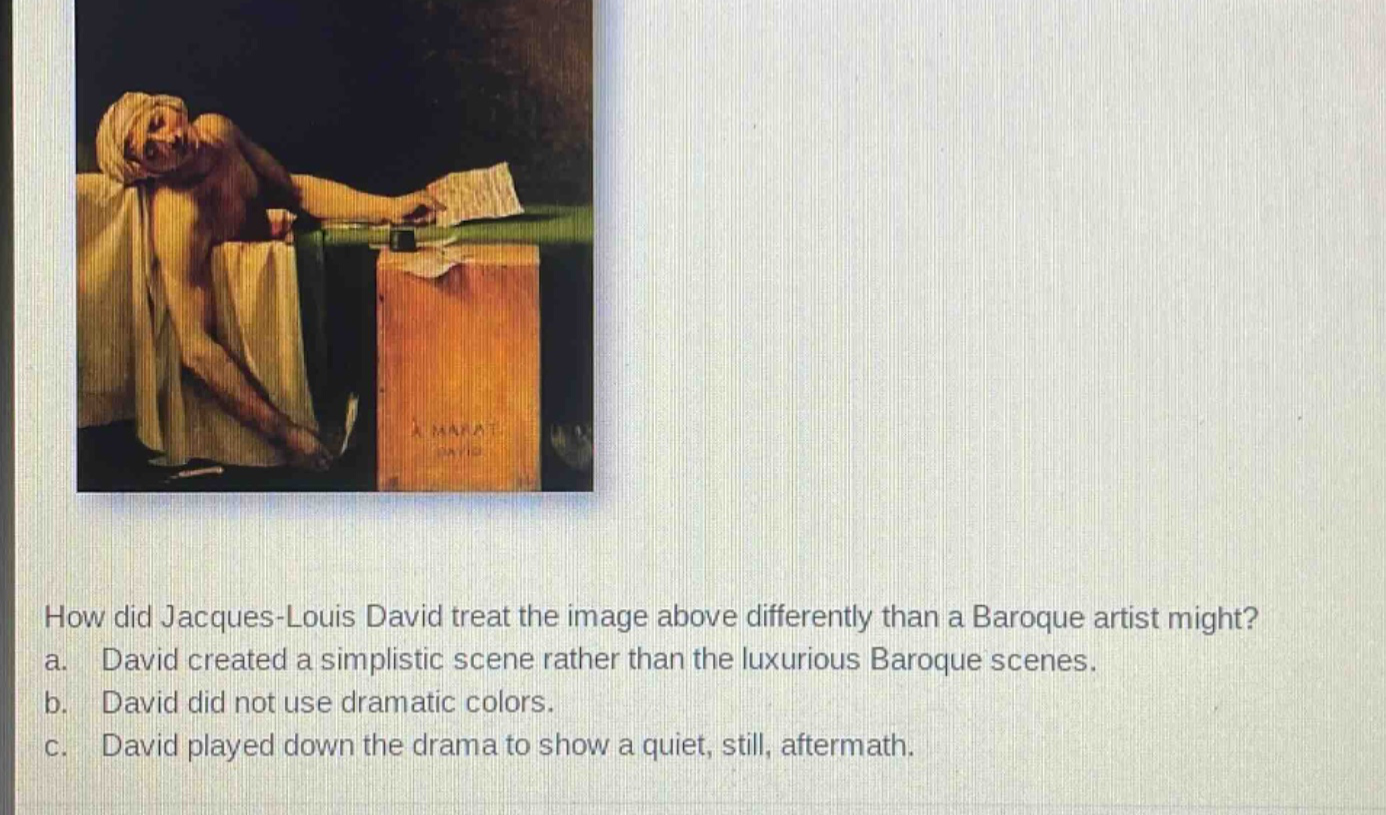 how did jacques - louis david treat the image above differently than a baroque artist might? a. david created a simplistic scene rather than the luxurious baroque scenes. b. david did not use dramatic colors. c. david played down the drama to show a quiet, still, aftermath.
