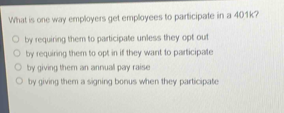 what is one way employers get employees to participate in a 401k?\nby requiring them to participate unless they opt out\nby requiring them to opt in if they want to participate\nby giving them an annual pay raise\nby giving them a signing bonus when they participate