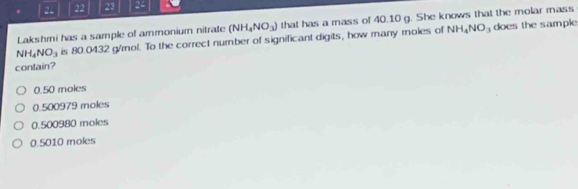 lakshmi has a sample of ammonium nitrate ($nh_4no_3$) that has a mass of 40.10 g. she knows that the molar mass of $nh_4no_3$ is 80.0432 g/mol. to the correct number of significant digits, how many moles of $nh_4no_3$ does the sample contain?\n0.50 moles\n0.500979 moles\n0.500980 moles\n0.5010 moles