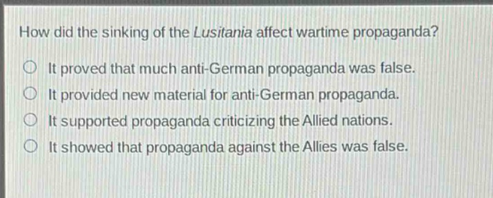 how did the sinking of the lusitania affect wartime propaganda?\nit proved that much anti - german propaganda was false.\nit provided new material for anti - german propaganda.\nit supported propaganda criticizing the allied nations.\nit showed that propaganda against the allies was false.