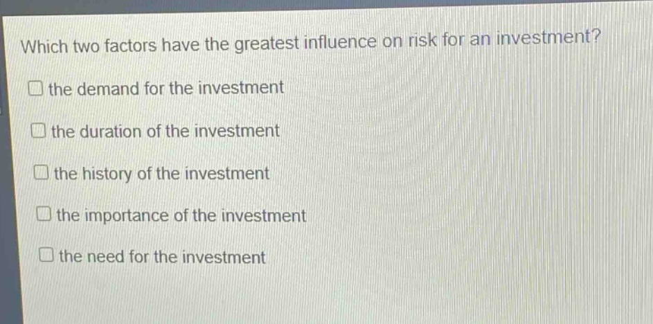 which two factors have the greatest influence on risk for an investment?\n□ the demand for the investment\n□ the duration of the investment\n□ the history of the investment\n□ the importance of the investment\n□ the need for the investment