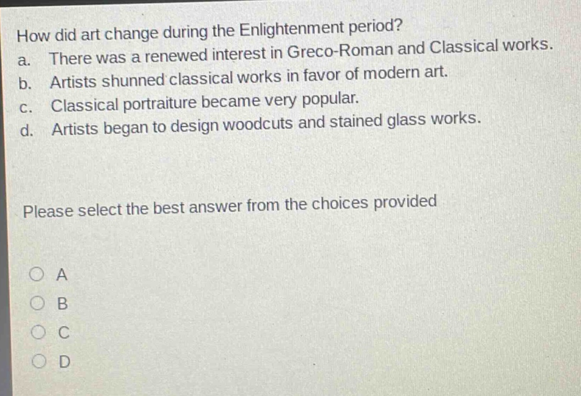 how did art change during the enlightenment period?\na. there was a renewed interest in greco - roman and classical works.\nb. artists shunned classical works in favor of modern art.\nc. classical portraiture became very popular.\nd. artists began to design woodcuts and stained glass works.\nplease select the best answer from the choices provided\na\nb\nc\nd