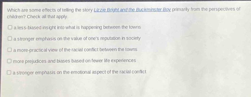 which are some effects of telling the story lizzie bright and the buckminster boy primarily from the perspectives of children? check all that apply.\n□ a less - biased insight into what is happening between the towns\n□ a stronger emphasis on the value of one’s reputation in society\n□ a more - practical view of the racial conflict between the towns\n□ more prejudices and biases based on fewer life experiences\n□ a stronger emphasis on the emotional aspect of the racial conflict