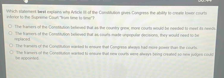 which statement best explains why article iii of the constitution gives congress the ability to create lower courts inferior to the supreme court \from time to time\?\nthe framers of the constitution believed that as the country grew, more courts would be needed to meet its needs.\nthe framers of the constitution believed that as courts made unpopular decisions, they would need to be replaced.\nthe framers of the constitution wanted to ensure that congress always had more power than the courts.\nthe framers of the constitution wanted to ensure that new courts were always being created so new judges could be appointed.