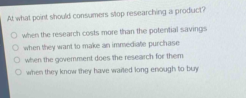 at what point should consumers stop researching a product?\nwhen the research costs more than the potential savings\nwhen they want to make an immediate purchase\nwhen the government does the research for them\nwhen they know they have waited long enough to buy