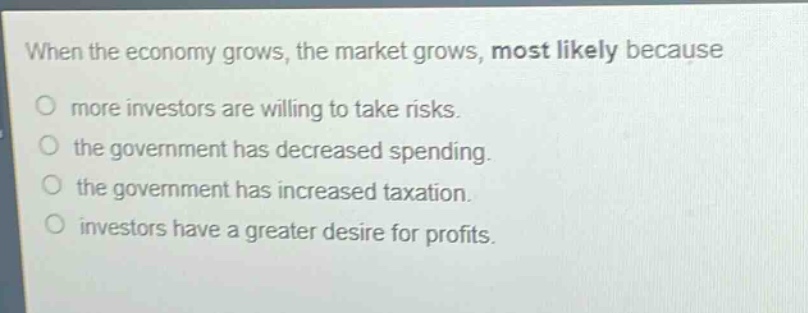 when the economy grows, the market grows, most likely because\no more investors are willing to take risks.\no the government has decreased spending.\no the government has increased taxation.\no investors have a greater desire for profits.