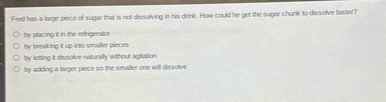 fred has a large piece of sugar that is not dissolving in his drink. how could he get the sugar chunk to dissolve faster?\no by placing it in the refrigerator\no by breaking it up into smaller pieces\no by letting it dissolve naturally without agitation\no by adding a larger piece so the smaller one will dissolve