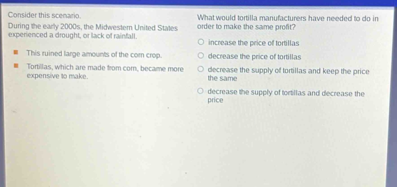 consider this scenario. during the early 2000s, the midwestern united states experienced a drought, or lack of rainfall. this ruined large amounts of the corn crop. tortillas, which are made from corn, became more expensive to make. what would tortilla manufacturers have needed to do in order to make the same profit? increase the price of tortillas decrease the price of tortillas decrease the supply of tortillas and keep the price the same decrease the supply of tortillas and decrease the price
