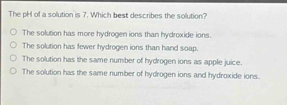 the ph of a solution is 7. which best describes the solution?\nthe solution has more hydrogen ions than hydroxide ions.\nthe solution has fewer hydrogen ions than hand soap.\nthe solution has the same number of hydrogen ions as apple juice.\nthe solution has the same number of hydrogen ions and hydroxide ions.
