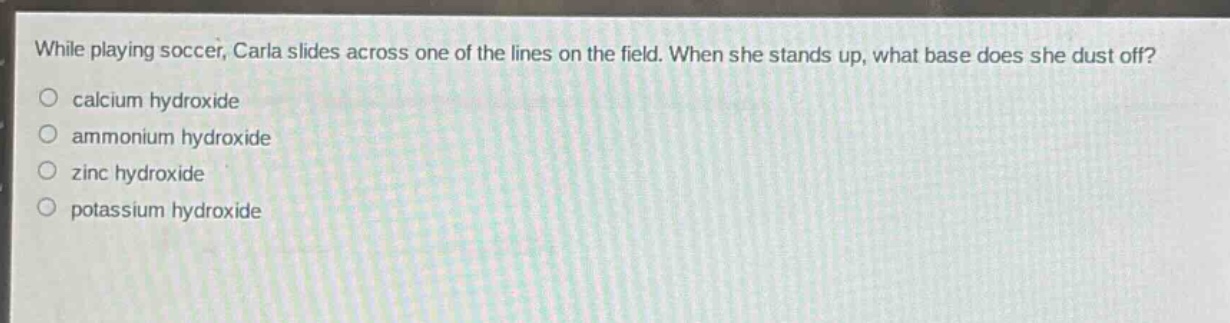 while playing soccer, carla slides across one of the lines on the field. when she stands up, what base does she dust off?\ncalcium hydroxide\nammonium hydroxide\nzinc hydroxide\npotassium hydroxide