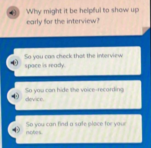 why might it be helpful to show up early for the interview?\nso you can check that the interview space is ready.\nso you can hide the voice - recording device.\nso you can find a safe place for your notes.