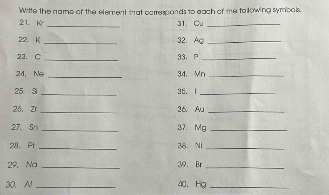 write the name of the element that corresponds to each of the following symbols.\n21. kr \n22. k \n23. c \n24. ne \n25. si \n26. zr \n27. sn \n28. pt \n29. na \n30. al \n31. cu \n32. ag \n33. p \n34. mn \n35. i \n36. au \n37. mg \n38. ni \n39. br \n40. hg