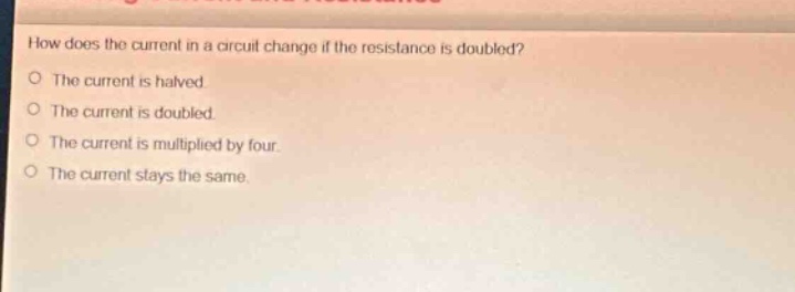 how does the current in a circuit change if the resistance is doubled?\nthe current is halved.\nthe current is doubled.\nthe current is multiplied by four.\nthe current stays the same.
