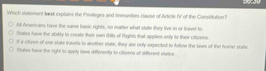 which statement best explains the privileges and immunities clause of article iv of the constitution?\nall americans have the same basic rights, no matter what state they live in or travel to.\nstates have the ability to create their own bills of rights that applies only to their citizens.\nif a citizen of one state travels to another state, they are only expected to follow the laws of the home state.\nstates have the right to apply laws differently to citizens of different states.