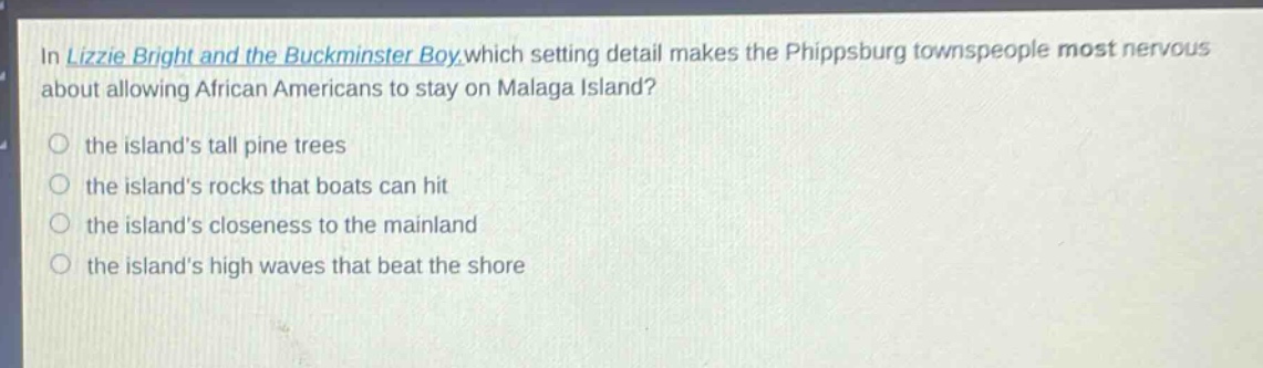 in lizzie bright and the buckminster boy, which setting detail makes the phippsburg townspeople most nervous about allowing african americans to stay on malaga island?\n- the islands tall pine trees\n- the islands rocks that boats can hit\n- the islands closeness to the mainland\n- the islands high waves that beat the shore
