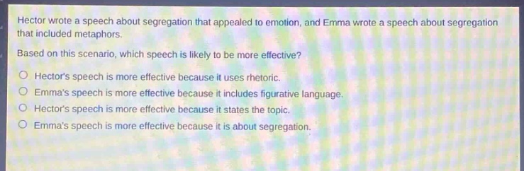 hector wrote a speech about segregation that appealed to emotion, and emma wrote a speech about segregation that included metaphors. based on this scenario, which speech is likely to be more effective?\no hectors speech is more effective because it uses rhetoric.\no emmas speech is more effective because it includes figurative language.\no hectors speech is more effective because it states the topic.\no emmas speech is more effective because it is about segregation.