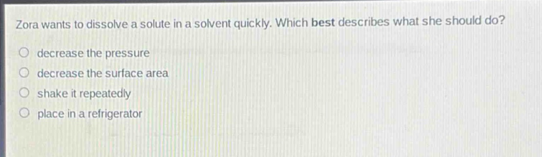 zora wants to dissolve a solute in a solvent quickly. which best describes what she should do?\ndecrease the pressure\ndecrease the surface area\nshake it repeatedly\nplace in a refrigerator