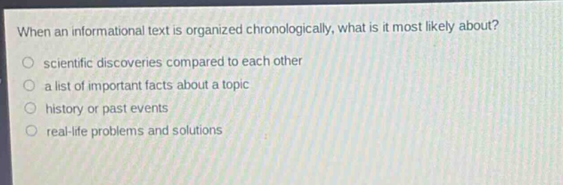 when an informational text is organized chronologically, what is it most likely about?\n○ scientific discoveries compared to each other\n○ a list of important facts about a topic\n○ history or past events\n○ real - life problems and solutions
