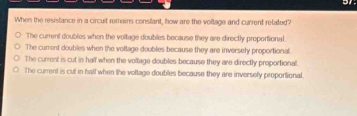 when the resistance in a circuit remains constant, how are the voltage and current related?\no the current doubles when the voltage doubles because they are directly proportional.\no the current doubles when the voltage doubles because they are inversely proportional.\no the current is cut in half when the voltage doubles because they are directly proportional.\no the current is cut in half when the voltage doubles because they are inversely proportional.