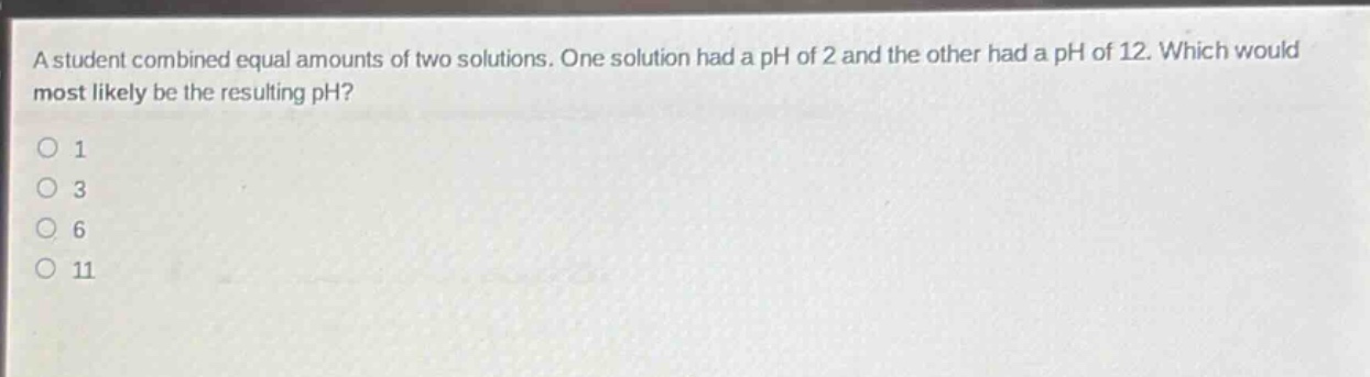 a student combined equal amounts of two solutions. one solution had a ph of 2 and the other had a ph of 12. which would most likely be the resulting ph?\n1\n3\n6\n11