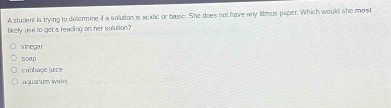 a student is trying to determine if a solution is acidic or basic. she does not have any litmus paper. which would she most likely use to get a reading on her solution?\nvinegar\nsoap\ncabbage juice\naquarium water