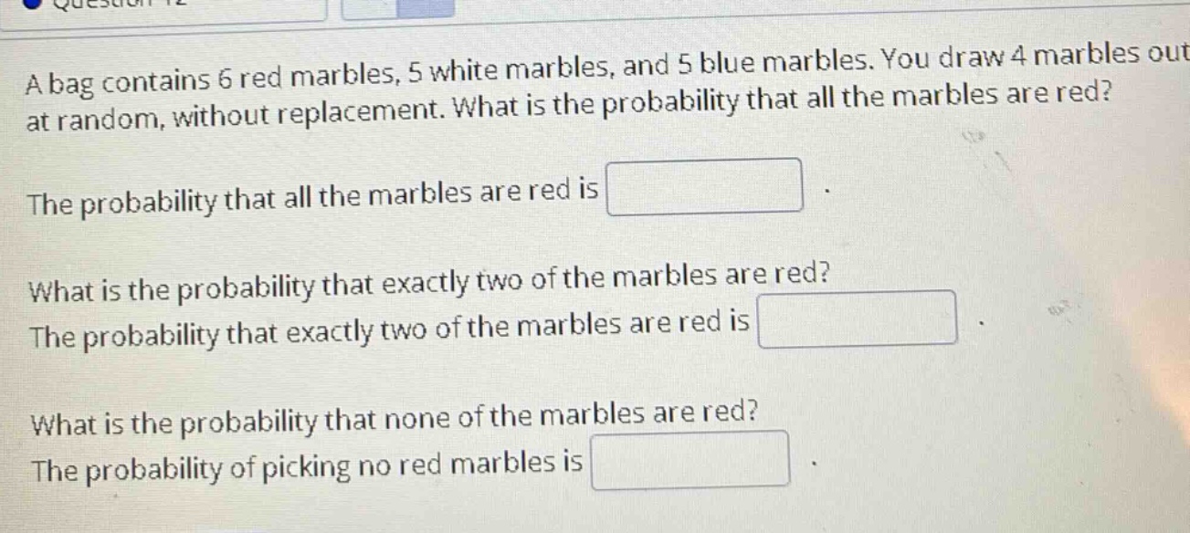 a bag contains 6 red marbles, 5 white marbles, and 5 blue marbles. you draw 4 marbles out at random, without replacement. what is the probability that all the marbles are red?\nthe probability that all the marbles are red is \nwhat is the probability that exactly two of the marbles are red?\nthe probability that exactly two of the marbles are red is \nwhat is the probability that none of the marbles are red?\nthe probability of picking no red marbles is