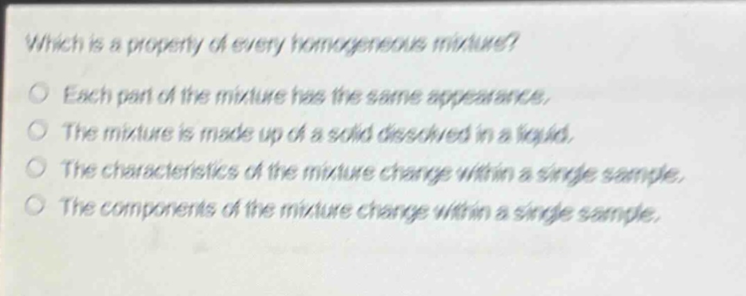 which is a property of every homogeneous mixture?\neach part of the mixture has the same appearance.\nthe mixture is made up of a solid dissolved in a liquid.\nthe characteristics of the mixture change within a single sample.\nthe components of the mixture change within a single sample.