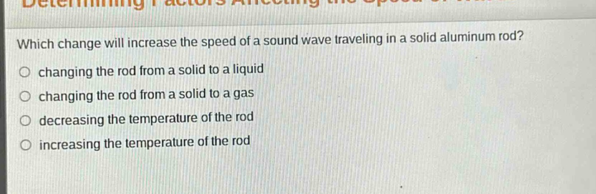 which change will increase the speed of a sound wave traveling in a solid aluminum rod?\nchanging the rod from a solid to a liquid\nchanging the rod from a solid to a gas\ndecreasing the temperature of the rod\nincreasing the temperature of the rod