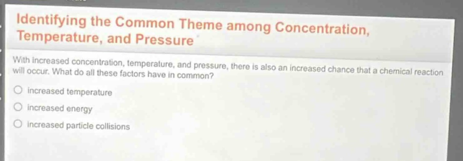 identifying the common theme among concentration, temperature, and pressure\nwith increased concentration, temperature, and pressure, there is also an increased chance that a chemical reaction will occur. what do all these factors have in common?\n○ increased temperature\n○ increased energy\n○ increased particle collisions
