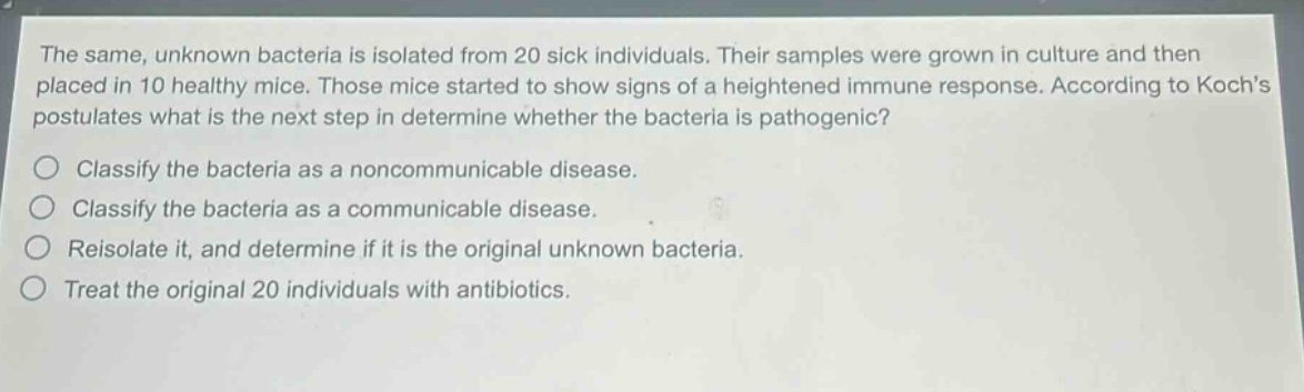 the same, unknown bacteria is isolated from 20 sick individuals. their samples were grown in culture and then placed in 10 healthy mice. those mice started to show signs of a heightened immune response. according to kochs postulates what is the next step in determine whether the bacteria is pathogenic?\nclassify the bacteria as a noncommunicable disease.\nclassify the bacteria as a communicable disease.\nreisolate it, and determine if it is the original unknown bacteria.\ntreat the original 20 individuals with antibiotics.