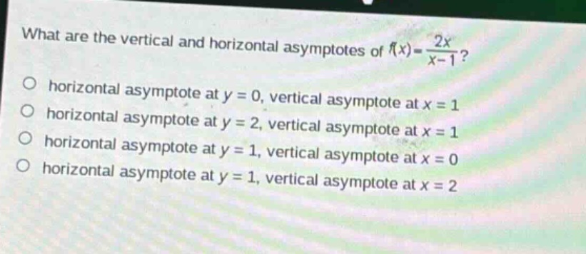 what are the vertical and horizontal asymptotes of (f(x)=\frac{2x}{x - 1})?\nhorizontal asymptote at (y = 0), vertical asymptote at (x = 1)\nhorizontal asymptote at (y = 2), vertical asymptote at (x = 1)\nhorizontal asymptote at (y = 1), vertical asymptote at (x = 0)\nhorizontal asymptote at (y = 1), vertical asymptote at (x = 2)