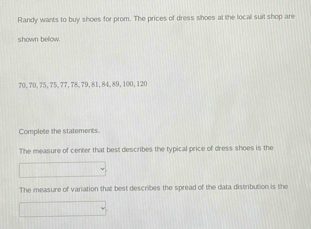 randy wants to buy shoes for prom. the prices of dress shoes at the local suit shop are shown below.\n70,70,75,75,77,78,79,81,84,89,100,120\ncomplete the statements.\nthe measure of center that best describes the typical price of dress shoes is the \nthe measure of variation that best describes the spread of the data distribution is the