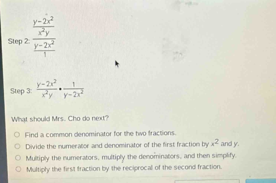 step 2: $\frac{\frac{y - 2x^{2}}{x^{2}y}}{\frac{y - 2x^{2}}{1}}$ step 3: $\frac{y - 2x^{2}}{x^{2}y}cdot\frac{1}{y - 2x^{2}}$ what should mrs. cho do next? find a common denominator for the two fractions. divide the numerator and denominator of the first fraction by $x^{2}$ and $y$. multiply the numerators, multiply the denominators, and then simplify. multiply the first fraction by the reciprocal of the second fraction.