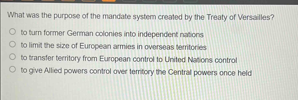 what was the purpose of the mandate system created by the treaty of versailles?\n to turn former german colonies into independent nations\n to limit the size of european armies in overseas territories\n to transfer territory from european control to united nations control\n to give allied powers control over territory the central powers once held