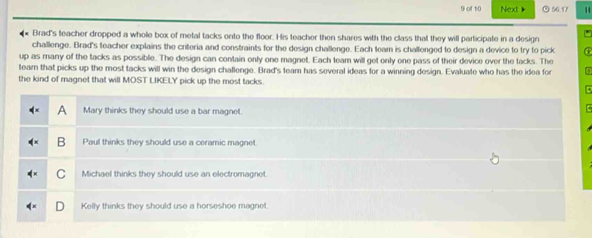 brads teacher dropped a whole box of metal tacks onto the floor. his teacher then shares with the class that they will participate in a design challenge. brads teacher explains the criteria and constraints for the design challenge. each team is challenged to design a device to try to pick up as many of the tacks as possible. the design can contain only one magnet. each team will get only one pass of their device over the tacks. the team that picks up the most tacks will win the design challenge. brads team has several ideas for a winning design. evaluate who has the idea for the kind of magnet that will most likely pick up the most tacks.\na mary thinks they should use a bar magnet.\nb paul thinks they should use a ceramic magnet.\nc michael thinks they should use an electromagnet.\nd kelly thinks they should use a horseshoe magnet.
