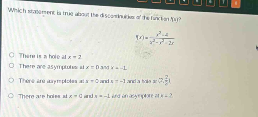 which statement is true about the discontinuities of the function (f(x))? (f(x)=\frac{x^{2}-4}{x^{3}-x^{2}-2x}) there is a hole at (x = 2). there are asymptotes at (x = 0) and (x=-1). there are asymptotes at (x = 0) and (x=-1) and a hole at ((2,\frac{2}{3})). there are holes at (x = 0) and (x=-1) and an asymptote at (x = 2).