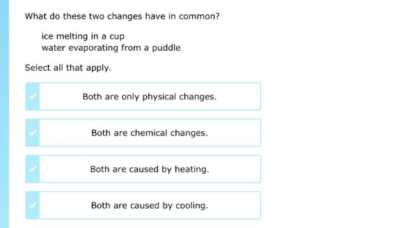 what do these two changes have in common?\nice melting in a cup\nwater evaporating from a puddle\nselect all that apply.\nboth are only physical changes.\nboth are chemical changes.\nboth are caused by heating.\nboth are caused by cooling.